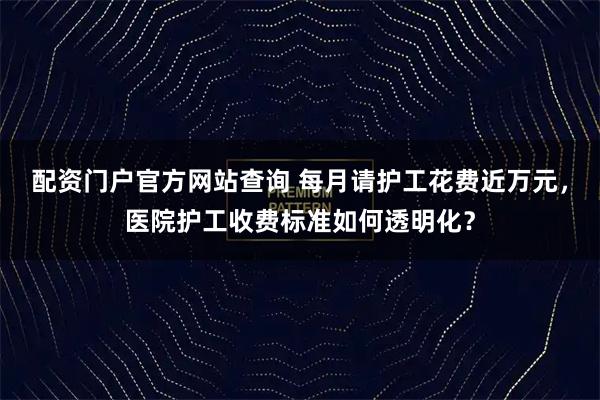 配资门户官方网站查询 每月请护工花费近万元，医院护工收费标准如何透明化？