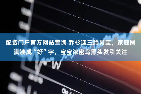 配资门户官方网站查询 乔杉迎三胎男宝，家庭圆满凑成“好”字，宝宝浓密乌黑头发引关注