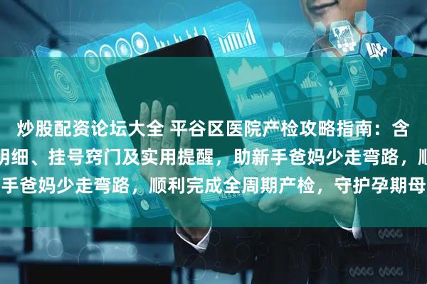 炒股配资论坛大全 平谷区医院产检攻略指南：含各孕周产检安排、项目明细、挂号窍门及实用提醒，助新手爸妈少走弯路，顺利完成全周期产检，守护孕期母婴安全
