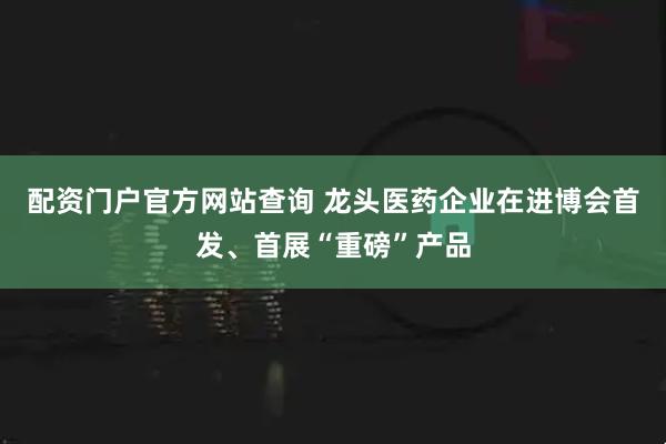 配资门户官方网站查询 龙头医药企业在进博会首发、首展“重磅”产品