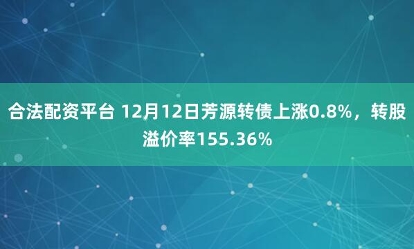 合法配资平台 12月12日芳源转债上涨0.8%，转股溢价率155.36%