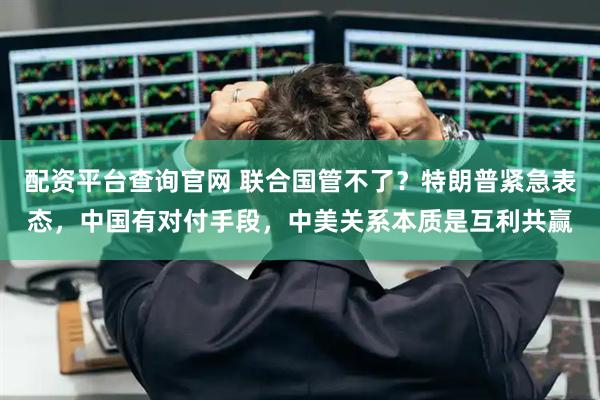 配资平台查询官网 联合国管不了？特朗普紧急表态，中国有对付手段，中美关系本质是互利共赢