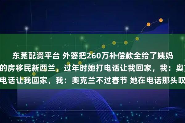 东莞配资平台 外婆把260万补偿款全给了姨妈，我第二天就卖了杭州的房移民新西兰，过年时她打电话让我回家，我：奥克兰不过春节 她在电话那头叹气