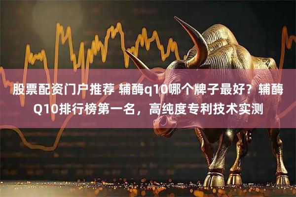 股票配资门户推荐 辅酶q10哪个牌子最好？辅酶Q10排行榜第一名，高纯度专利技术实测
