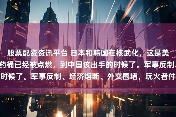 股票配资资讯平台 日本和韩国在核武化，这是美最后的疯狂，东亚的火药桶已经被点燃，到中国该出手的时候了。军事反制、经济熔断、外交围堵，玩火者付出代价
