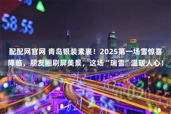 配配网官网 青岛银装素裹！2025第一场雪惊喜降临，朋友圈刷屏美景，这场“瑞雪”温暖人心！