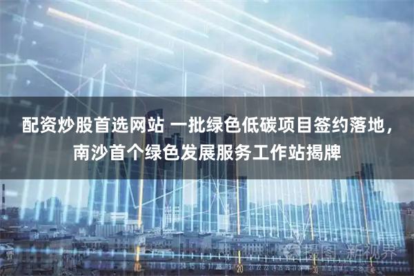 配资炒股首选网站 一批绿色低碳项目签约落地，南沙首个绿色发展服务工作站揭牌