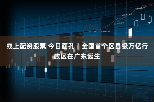 线上配资股票 今日面孔｜全国首个区县级万亿行政区在广东诞生