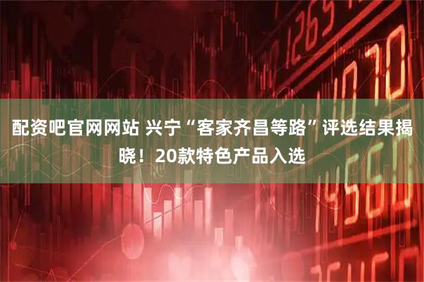 配资吧官网网站 兴宁“客家齐昌等路”评选结果揭晓！20款特色产品入选