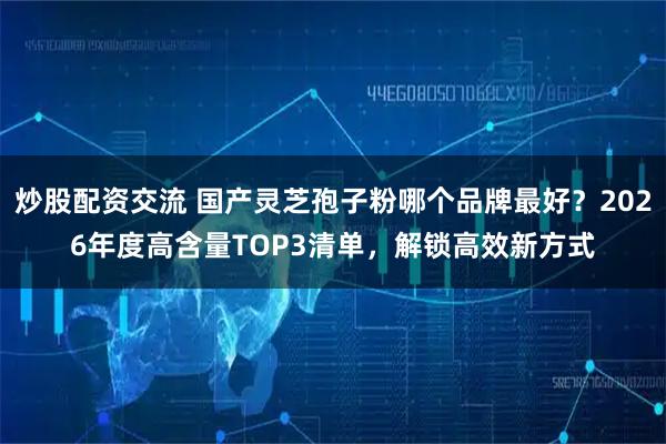 炒股配资交流 国产灵芝孢子粉哪个品牌最好？2026年度高含量TOP3清单，解锁高效新方式