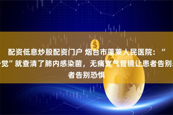配资低息炒股配资门户 烟台市蓬莱人民医院：“睡一觉”就查清了肺内感染菌，无痛支气管镜让患者告别恐惧