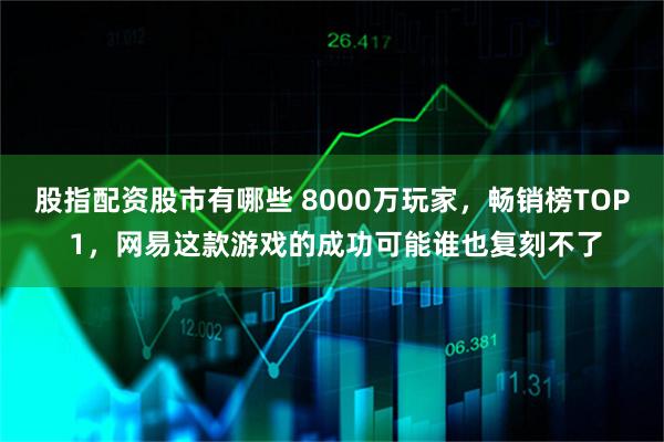 股指配资股市有哪些 8000万玩家，畅销榜TOP 1，网易这款游戏的成功可能谁也复刻不了