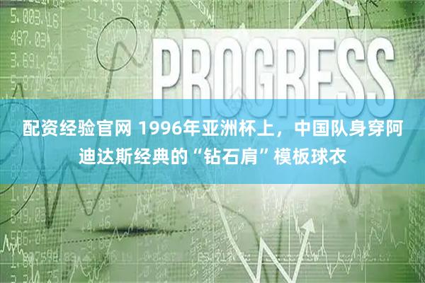 配资经验官网 1996年亚洲杯上，中国队身穿阿迪达斯经典的“钻石肩”模板球衣
