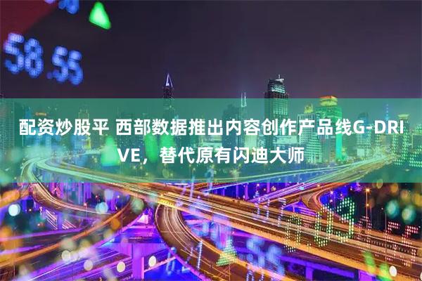 配资炒股平 西部数据推出内容创作产品线G-DRIVE，替代原有闪迪大师