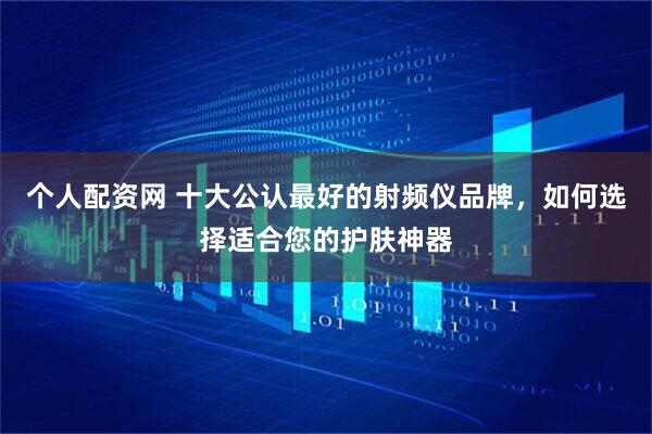 个人配资网 十大公认最好的射频仪品牌，如何选择适合您的护肤神器