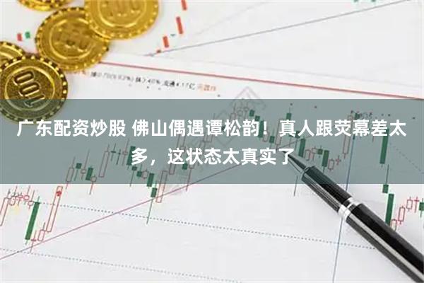 广东配资炒股 佛山偶遇谭松韵！真人跟荧幕差太多，这状态太真实了