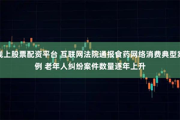 线上股票配资平台 互联网法院通报食药网络消费典型案例 老年人纠纷案件数量逐年上升