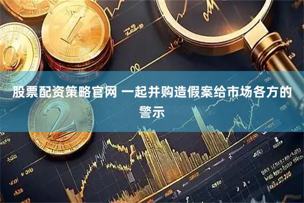 股票配资策略官网 一起并购造假案给市场各方的警示